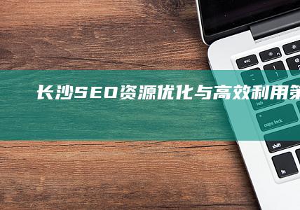 长沙SEO资源优化与高效利用策略解析